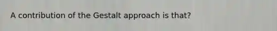 A contribution of the Gestalt approach is that?