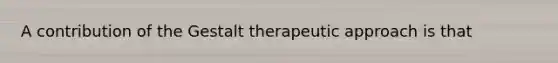 A contribution of the Gestalt therapeutic approach is that