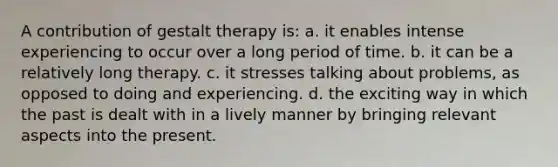 A contribution of gestalt therapy is: a. it enables intense experiencing to occur over a long period of time. b. it can be a relatively long therapy. c. it stresses talking about problems, as opposed to doing and experiencing. d. the exciting way in which the past is dealt with in a lively manner by bringing relevant aspects into the present.