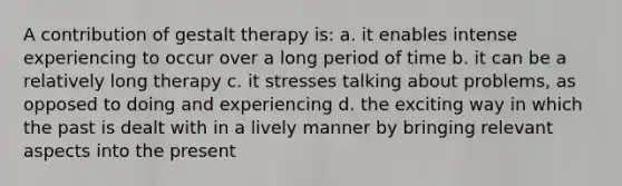 A contribution of gestalt therapy is: a. it enables intense experiencing to occur over a long period of time b. it can be a relatively long therapy c. it stresses talking about problems, as opposed to doing and experiencing d. the exciting way in which the past is dealt with in a lively manner by bringing relevant aspects into the present