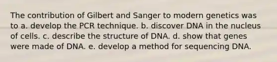 The contribution of Gilbert and Sanger to modern genetics was to a. develop the PCR technique. b. discover DNA in the nucleus of cells. c. describe the structure of DNA. d. show that genes were made of DNA. e. develop a method for sequencing DNA.