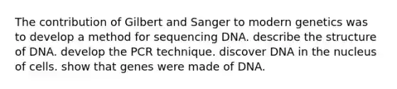 The contribution of Gilbert and Sanger to modern genetics was to develop a method for sequencing DNA. describe the structure of DNA. develop the PCR technique. discover DNA in the nucleus of cells. show that genes were made of DNA.