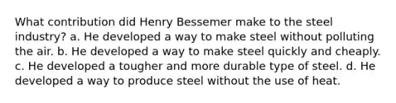 What contribution did Henry Bessemer make to the steel industry? a. He developed a way to make steel without polluting the air. b. He developed a way to make steel quickly and cheaply. c. He developed a tougher and more durable type of steel. d. He developed a way to produce steel without the use of heat.