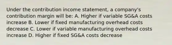 Under the contribution income statement, a company's contribution margin will be: A. Higher if variable SG&A costs increase B. Lower if fixed manufacturing overhead costs decrease C. Lower if variable manufacturing overhead costs increase D. Higher if fixed SG&A costs decrease