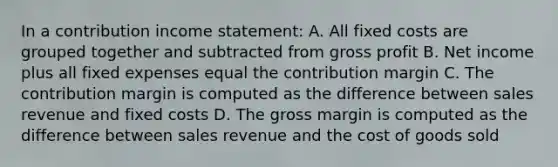 In a contribution <a href='https://www.questionai.com/knowledge/kCPMsnOwdm-income-statement' class='anchor-knowledge'>income statement</a>: A. All fixed costs are grouped together and subtracted from <a href='https://www.questionai.com/knowledge/klIB6Lsdwh-gross-profit' class='anchor-knowledge'>gross profit</a> B. Net income plus all fixed expenses equal the contribution margin C. The contribution margin is computed as the difference between sales revenue and fixed costs D. The gross margin is computed as the difference between sales revenue and the cost of goods sold