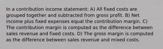 In a contribution income statement: A) All fixed costs are grouped together and subtracted from gross profit. B) Net income plus fixed expenses equal the contribution margin. C) The contribution margin is computed as the difference between sales revenue and fixed costs. D) The gross margin is computed as the difference between sales revenue and mixed costs.