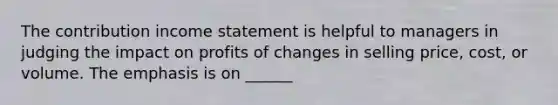 The contribution income statement is helpful to managers in judging the impact on profits of changes in selling price, cost, or volume. The emphasis is on ______