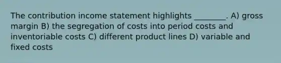 The contribution income statement highlights ________. A) gross margin B) the segregation of costs into period costs and inventoriable costs C) different product lines D) variable and fixed costs