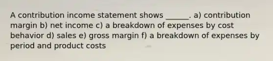 A contribution income statement shows ______. a) contribution margin b) net income c) a breakdown of expenses by cost behavior d) sales e) gross margin f) a breakdown of expenses by period and product costs