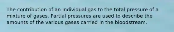 The contribution of an individual gas to the total pressure of a mixture of gases. Partial pressures are used to describe the amounts of the various gases carried in the bloodstream.