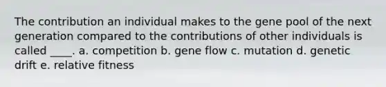 The contribution an individual makes to the gene pool of the next generation compared to the contributions of other individuals is called ____. a. competition b. gene flow c. mutation d. genetic drift e. relative fitness