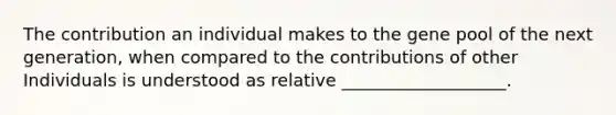 The contribution an individual makes to the gene pool of the next generation, when compared to the contributions of other Individuals is understood as relative ___________________.