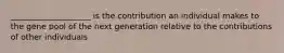 ____________________ is the contribution an individual makes to the gene pool of the next generation relative to the contributions of other individuals