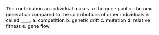 The contribution an individual makes to the gene pool of the next generation compared to the contributions of other individuals is called ____. a. competition b. genetic drift c. mutation d. relative fitness e. gene flow