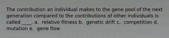 The contribution an individual makes to the gene pool of the next generation compared to the contributions of other individuals is called ____. a. ​ relative fitness b. ​ genetic drift c. ​ competition d. ​ mutation e. ​ gene flow