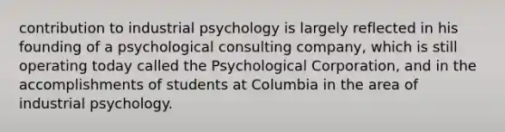 contribution to industrial psychology is largely reflected in his founding of a psychological consulting company, which is still operating today called the Psychological Corporation, and in the accomplishments of students at Columbia in the area of industrial psychology.