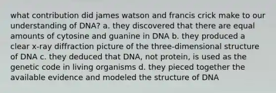 what contribution did james watson and francis crick make to our understanding of DNA? a. they discovered that there are equal amounts of cytosine and guanine in DNA b. they produced a clear x-ray diffraction picture of the three-dimensional structure of DNA c. they deduced that DNA, not protein, is used as the genetic code in living organisms d. they pieced together the available evidence and modeled the structure of DNA