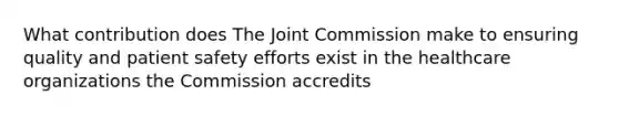 What contribution does The Joint Commission make to ensuring quality and patient safety efforts exist in the healthcare organizations the Commission accredits