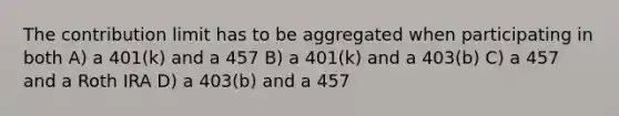 The contribution limit has to be aggregated when participating in both A) a 401(k) and a 457 B) a 401(k) and a 403(b) C) a 457 and a Roth IRA D) a 403(b) and a 457