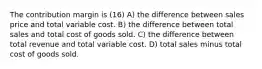 The contribution margin is (16) A) the difference between sales price and total variable cost. B) the difference between total sales and total cost of goods sold. C) the difference between total revenue and total variable cost. D) total sales minus total cost of goods sold.