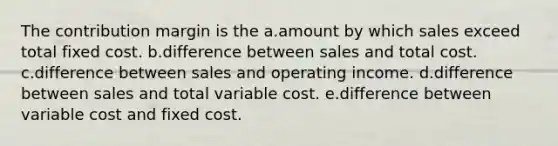 The contribution margin is the a.amount by which sales exceed total fixed cost. b.difference between sales and total cost. c.difference between sales and operating income. d.difference between sales and total variable cost. e.difference between variable cost and fixed cost.