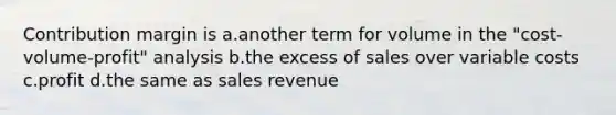 Contribution margin is a.another term for volume in the "cost-volume-profit" analysis b.the excess of sales over variable costs c.profit d.the same as sales revenue