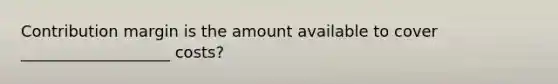 Contribution margin is the amount available to cover ___________________ costs?