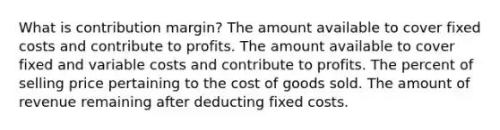 What is contribution margin? The amount available to cover fixed costs and contribute to profits. The amount available to cover fixed and variable costs and contribute to profits. The percent of selling price pertaining to the cost of goods sold. The amount of revenue remaining after deducting fixed costs.