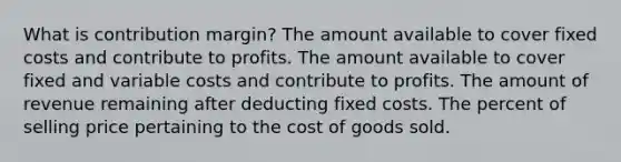 What is contribution margin? The amount available to cover fixed costs and contribute to profits. The amount available to cover fixed and variable costs and contribute to profits. The amount of revenue remaining after deducting fixed costs. The percent of selling price pertaining to the cost of goods sold.