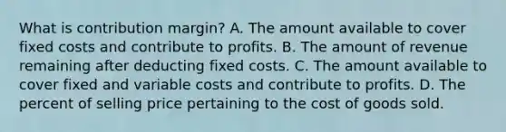 What is contribution margin? A. The amount available to cover fixed costs and contribute to profits. B. The amount of revenue remaining after deducting fixed costs. C. The amount available to cover fixed and variable costs and contribute to profits. D. The percent of selling price pertaining to the cost of goods sold.