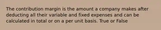 The contribution margin is the amount a company makes after deducting all their variable and fixed expenses and can be calculated in total or on a per unit basis. True or False