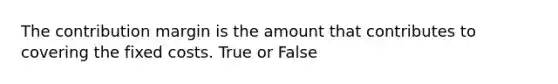 The contribution margin is the amount that contributes to covering the fixed costs. True or False