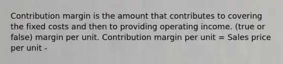 Contribution margin is the amount that contributes to covering the fixed costs and then to providing operating income. (true or false) margin per unit. Contribution margin per unit = Sales price per unit -