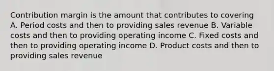 Contribution margin is the amount that contributes to covering A. Period costs and then to providing sales revenue B. Variable costs and then to providing operating income C. Fixed costs and then to providing operating income D. Product costs and then to providing sales revenue