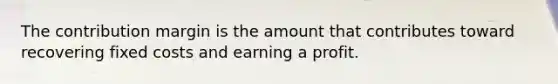 The contribution margin is the amount that contributes toward recovering fixed costs and earning a profit.