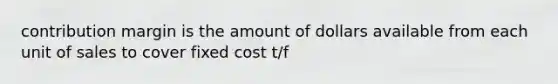 contribution margin is the amount of dollars available from each unit of sales to cover fixed cost t/f