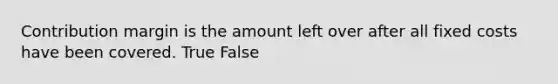 Contribution margin is the amount left over after all fixed costs have been covered. True False