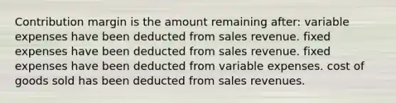 Contribution margin is the amount remaining after: variable expenses have been deducted from sales revenue. fixed expenses have been deducted from sales revenue. fixed expenses have been deducted from variable expenses. cost of goods sold has been deducted from sales revenues.