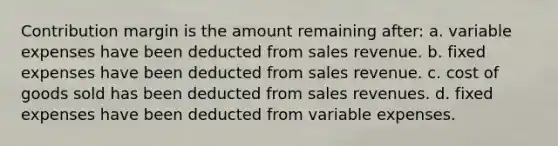 Contribution margin is the amount remaining after: a. variable expenses have been deducted from sales revenue. b. fixed expenses have been deducted from sales revenue. c. cost of goods sold has been deducted from sales revenues. d. fixed expenses have been deducted from variable expenses.