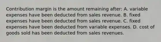 Contribution margin is the amount remaining after: A. variable expenses have been deducted from sales revenue. B. fixed expenses have been deducted from sales revenue. C. fixed expenses have been deducted from variable expenses. D. cost of goods sold has been deducted from sales revenues.