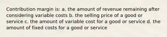 Contribution margin is: a. the amount of revenue remaining after considering variable costs b. the selling price of a good or service c. the amount of variable cost for a good or service d. the amount of fixed costs for a good or service