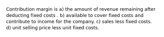 Contribution margin is a) the amount of revenue remaining after deducting fixed costs . b) available to cover fixed costs and contribute to income for the company. c) sales less fixed costs. d) unit selling price less unit fixed costs.