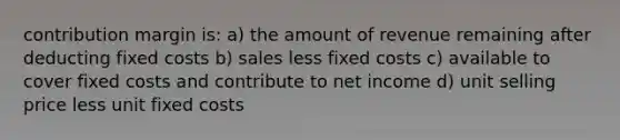 contribution margin is: a) the amount of revenue remaining after deducting fixed costs b) sales less fixed costs c) available to cover fixed costs and contribute to net income d) unit selling price less unit fixed costs