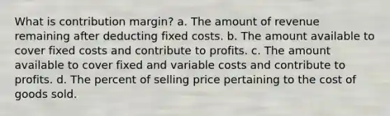 What is contribution margin? a. The amount of revenue remaining after deducting fixed costs. b. The amount available to cover fixed costs and contribute to profits. c. The amount available to cover fixed and variable costs and contribute to profits. d. The percent of selling price pertaining to the cost of goods sold.