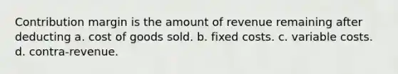 Contribution margin is the amount of revenue remaining after deducting a. cost of goods sold. b. fixed costs. c. variable costs. d. contra-revenue.