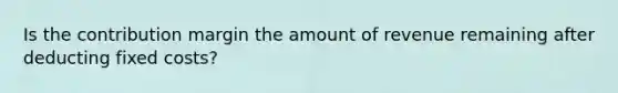 Is the contribution margin the amount of revenue remaining after deducting fixed costs?