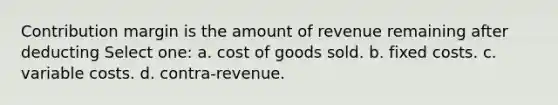 Contribution margin is the amount of revenue remaining after deducting Select one: a. cost of goods sold. b. fixed costs. c. variable costs. d. contra-revenue.