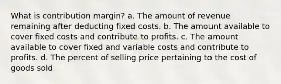 What is contribution margin? a. The amount of revenue remaining after deducting fixed costs. b. The amount available to cover fixed costs and contribute to profits. c. The amount available to cover fixed and variable costs and contribute to profits. d. The percent of selling price pertaining to the cost of goods sold