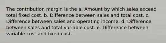 The contribution margin is the a. Amount by which sales exceed total fixed cost. b. Difference between sales and total cost. c. Difference between sales and operating income. d. Difference between sales and total variable cost. e. Difference between variable cost and fixed cost.