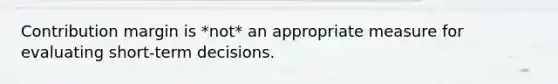 Contribution margin is *not* an appropriate measure for evaluating short-term decisions.